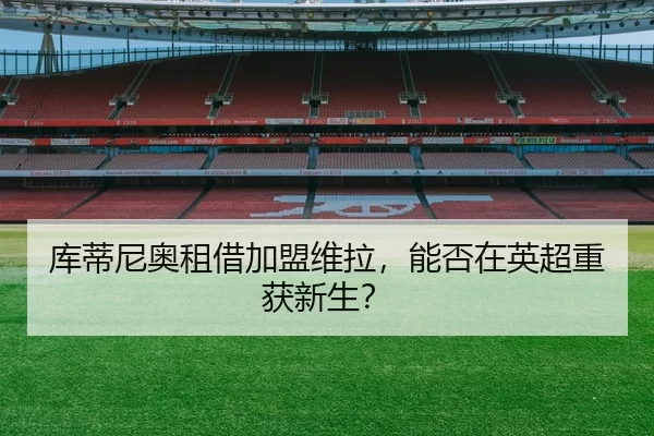 库蒂尼奥租借加盟维拉，能否在英超重获新生？
